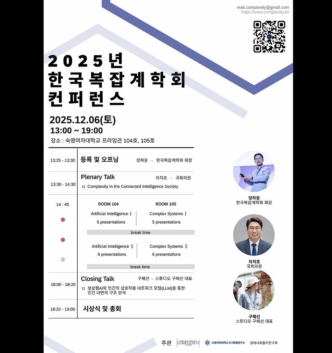 Photo by 구혜선 on November 30, 2025. May be an image of poster, magazine and text that says 'mail.complexity@gmail.com 2025년 한국복잡계학회 국 컨 컨퍼런스 퍼 2025.12.06(토) 13:00 19:00 장소 숙명여자대학교 프라임관 104， 105호 13:25 13:30 등록 및 오프닝 정하몽 13:30 14:30 한국복잡계혁회회정 폐장 Plenary Talk Complexity 차지호 국최억원 the Connected Intelligence Society 14: 14:45 ROOM 104 ROOM 105 Artificial Intelligence 5presencations Complex Systerns) 정하용 한국복집계학회회장 회장 5presentations breaktin time Artificial Intelligence 6presentations Complex Systerns 5presenaations brnakti time 18:00 18:20 Closing Talk 구혜선 스튜디오 구혜션 대표 차지 국회의원 : 민간희 살호작용 네드워크 모델(ㄴLM)올 통한 연간내면의 구조본 18:20 18:20-19:00 19:00 시상식 및 총회 스튜디오 주디오구혜선다 대표 주관 CORFTEXITY 속합여자대박교KT통합연구소 경제시회필라연구회'.