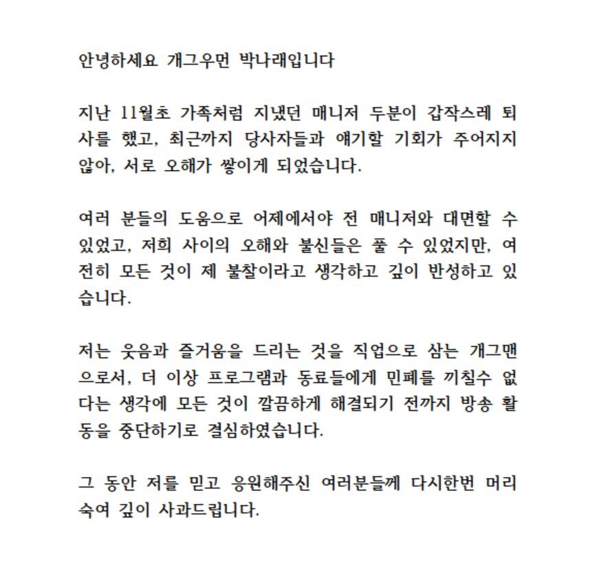 Photo by 나래 박 on December 07, 2025. May be an image of text that says '안녕하세요 개그우먼 박나래입니다 지난 11월초 가족처럼 지냈던 매니저 두분이 갑작스레 되 사를 했고, 최근까지 당사자들과 얘기할 기회가 주어지지 않아, 서로 오해가 쌓이게 되었습니다. 여러 분들의 도움으로 어제에서야 전 매니저와 대면할 수 있었고, 저희 사이의 오해와 불신들은 풀 수 있었지만, 여 전히 모든 것이 제 불찰이라고 생각하고 깊이 반성하고 있 습니다. 저는 웃음과 즐거움을 드리는 것을 직업으로 삼는 개그맨 으로서, 더 이상 프로그램과 동료들에게 민페를 끼칠수 없 다는 생각에 모든 것이 깔끔하게 해결되기 전까지 방송 방송활 활 동을 중단하기로 결심하였습니다. 그 동안 저를 믿고 응원해주신 여러분들께 다시한번 머리 수여 깊이 사과드립니다.'.